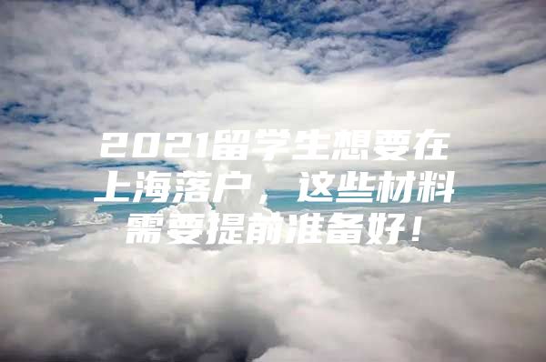 2021留学生想要在上海落户，这些材料需要提前准备好！