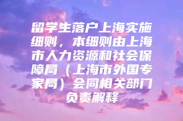 留学生落户上海实施细则，本细则由上海市人力资源和社会保障局（上海市外国专家局）会同相关部门负责解释