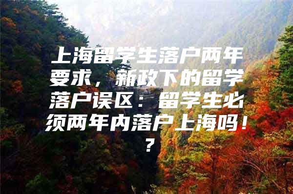 上海留学生落户两年要求，新政下的留学落户误区：留学生必须两年内落户上海吗！？