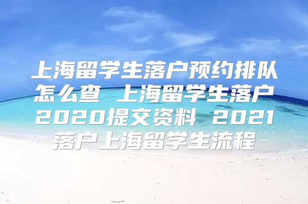 上海留学生落户预约排队怎么查 上海留学生落户2020提交资料 2021落户上海留学生流程