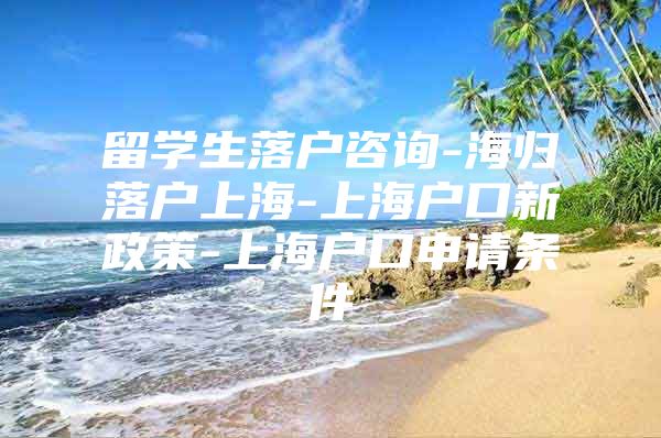 留学生落户咨询-海归落户上海-上海户口新政策-上海户口申请条件