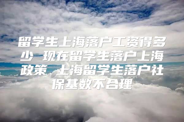 留学生上海落户工资得多少 现在留学生落户上海政策 上海留学生落户社保基数不合理