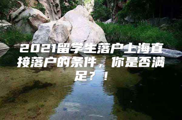 2021留学生落户上海直接落户的条件，你是否满足？！