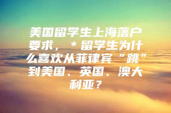 美国留学生上海落户要求，＊留学生为什么喜欢从菲律宾“跳”到美国、英国、澳大利亚？