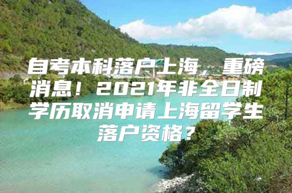 自考本科落户上海，重磅消息！2021年非全日制学历取消申请上海留学生落户资格？