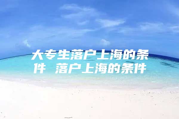 大专生落户上海的条件 落户上海的条件