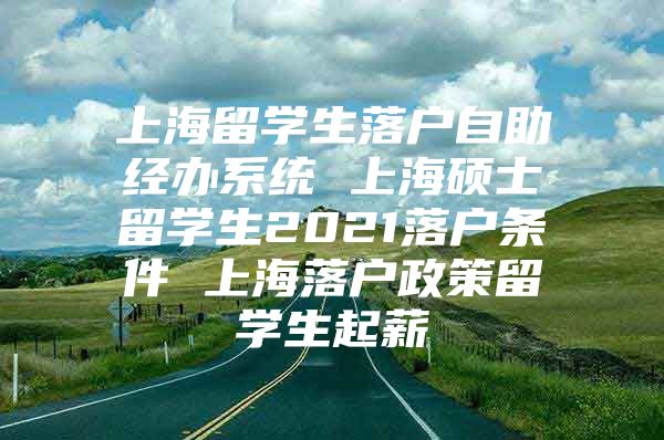 上海留学生落户自助经办系统 上海硕士留学生2021落户条件 上海落户政策留学生起薪