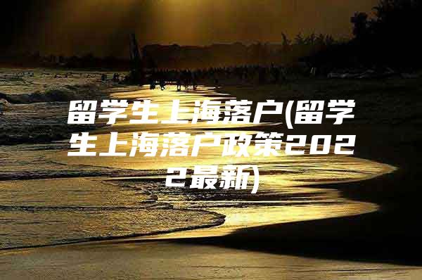 留学生上海落户(留学生上海落户政策2022最新)