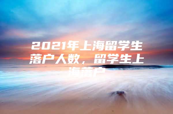 2021年上海留学生落户人数，留学生上海落户