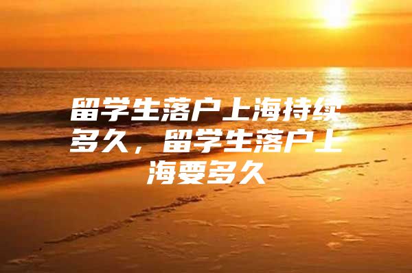 留学生落户上海持续多久，留学生落户上海要多久