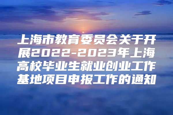 上海市教育委员会关于开展2022-2023年上海高校毕业生就业创业工作基地项目申报工作的通知