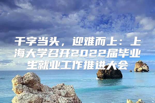 干字当头，迎难而上：上海大学召开2022届毕业生就业工作推进大会