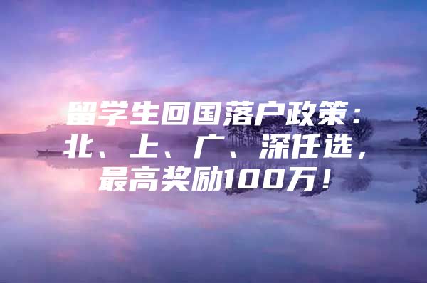 留学生回国落户政策：北、上、广、深任选，最高奖励100万！