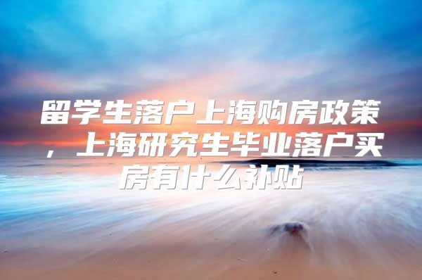 留学生落户上海购房政策，上海研究生毕业落户买房有什么补贴