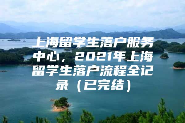 上海留学生落户服务中心，2021年上海留学生落户流程全记录（已完结）