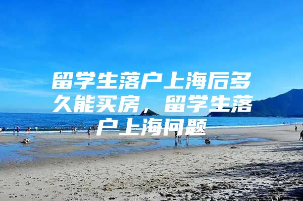 留学生落户上海后多久能买房，留学生落户上海问题