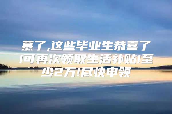 慕了,这些毕业生恭喜了!可再次领取生活补贴!至少2万!尽快申领