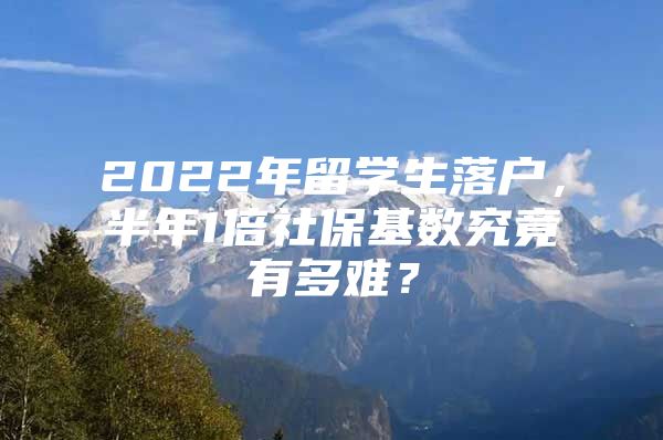 2022年留学生落户，半年1倍社保基数究竟有多难？