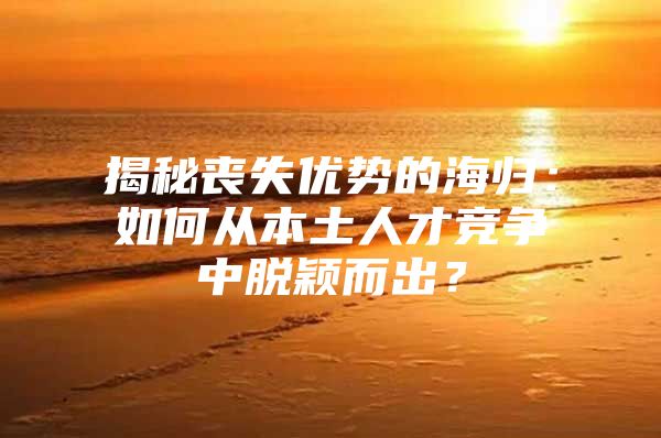 揭秘丧失优势的海归：如何从本土人才竞争中脱颖而出？