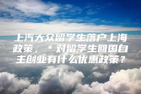 上汽大众留学生落户上海政策，＊对留学生回国自主创业有什么优惠政策？