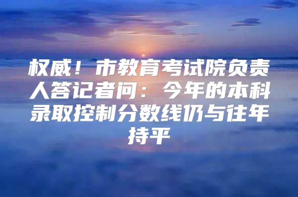 权威！市教育考试院负责人答记者问：今年的本科录取控制分数线仍与往年持平