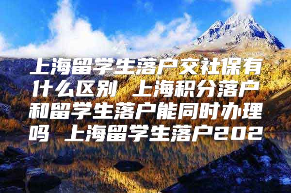 上海留学生落户交社保有什么区别 上海积分落户和留学生落户能同时办理吗 上海留学生落户202