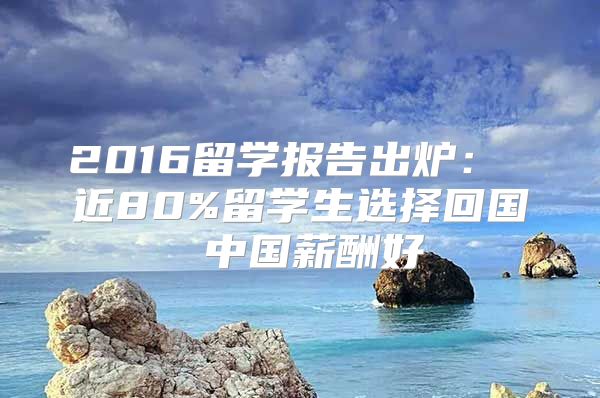 2016留学报告出炉： 近80%留学生选择回国 中国薪酬好