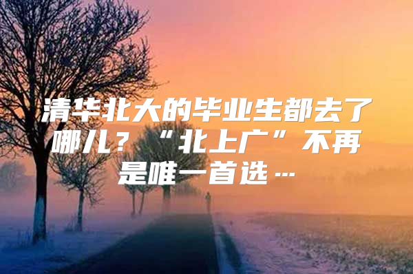 清华北大的毕业生都去了哪儿？“北上广”不再是唯一首选…