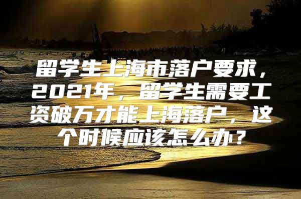 留学生上海市落户要求，2021年，留学生需要工资破万才能上海落户，这个时候应该怎么办？