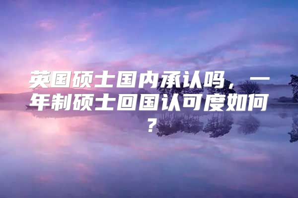 英国硕士国内承认吗，一年制硕士回国认可度如何？