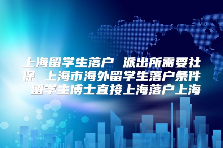 上海留学生落户 派出所需要社保 上海市海外留学生落户条件 留学生博士直接上海落户上海