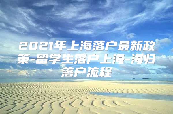 2021年上海落户最新政策-留学生落户上海-海归落户流程