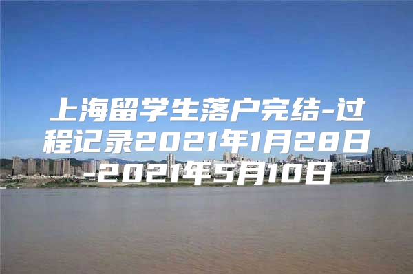 上海留学生落户完结-过程记录2021年1月28日-2021年5月10日