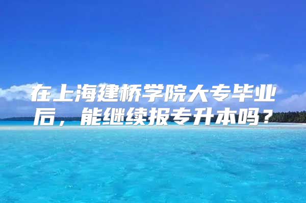 在上海建桥学院大专毕业后，能继续报专升本吗？