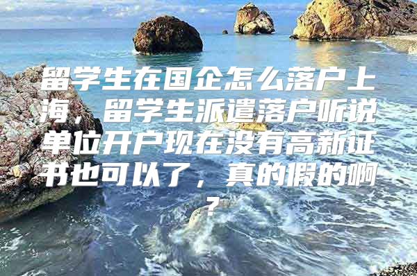 留学生在国企怎么落户上海，留学生派遣落户听说单位开户现在没有高新证书也可以了，真的假的啊？