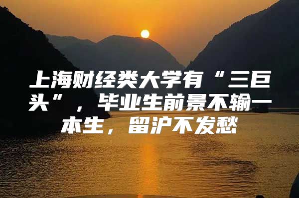 上海财经类大学有“三巨头”，毕业生前景不输一本生，留沪不发愁