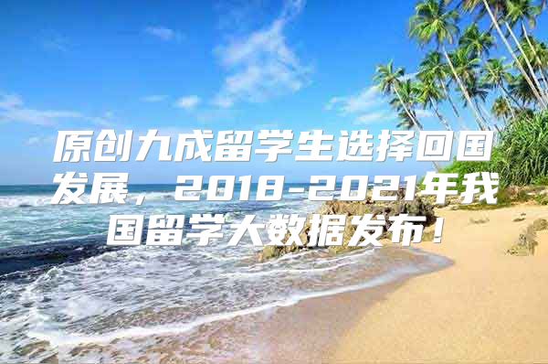 原创九成留学生选择回国发展，2018-2021年我国留学大数据发布！