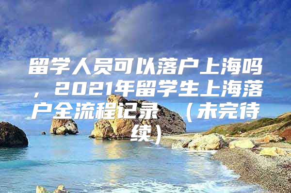 留学人员可以落户上海吗，2021年留学生上海落户全流程记录 （未完待续）