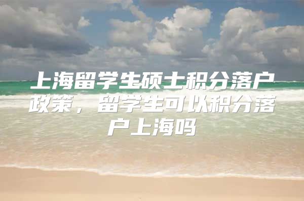 上海留学生硕士积分落户政策，留学生可以积分落户上海吗