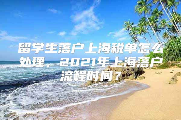 留学生落户上海税单怎么处理，2021年上海落户流程时间？