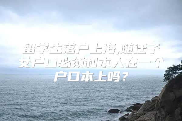 留学生落户上海,随迁子女户口必须和本人在一个户口本上吗？