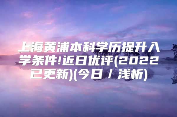 上海黄浦本科学历提升入学条件!近日优评(2022已更新)(今日／浅析)