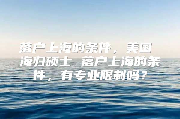 落户上海的条件，美国 海归硕士 落户上海的条件，有专业限制吗？