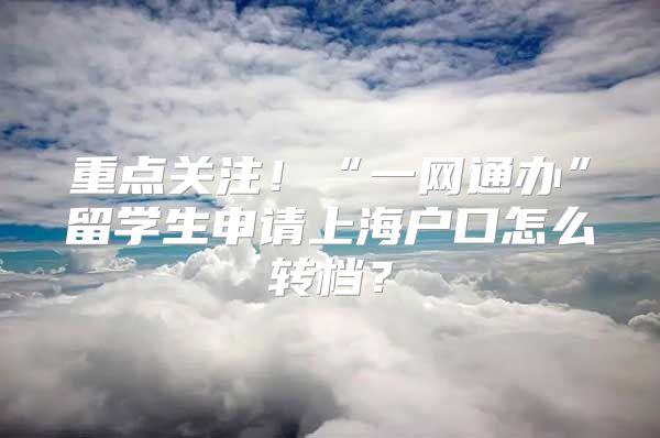 重点关注！“一网通办”留学生申请上海户口怎么转档？