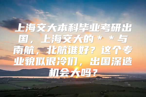 上海交大本科毕业考研出国，上海交大的＊＊与南航，北航谁好？这个专业貌似很冷们，出国深造机会大吗？