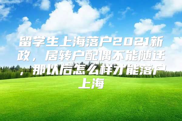 留学生上海落户2021新政，居转户配偶不能随迁，那以后怎么样才能落户上海