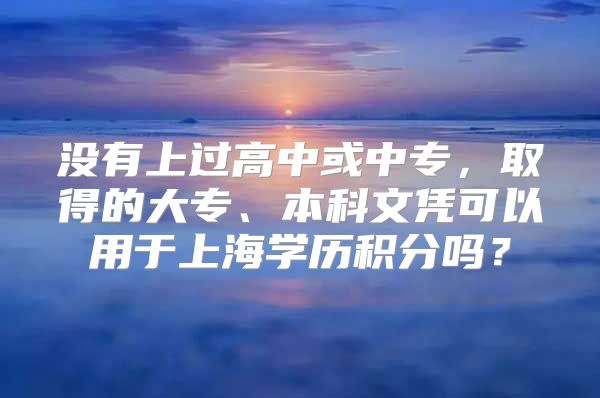 没有上过高中或中专，取得的大专、本科文凭可以用于上海学历积分吗？