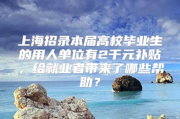 上海招录本届高校毕业生的用人单位有2千元补贴，给就业者带来了哪些帮助？