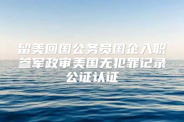 留美回国公务员国企入职参军政审美国无犯罪记录公证认证