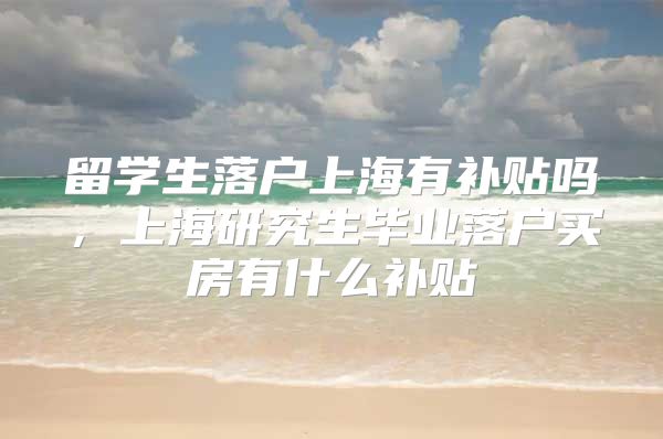 留学生落户上海有补贴吗，上海研究生毕业落户买房有什么补贴